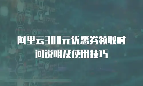 阿里云300元优惠券领取时间说明及使用技巧