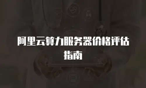 阿里云算力服务器价格评估指南