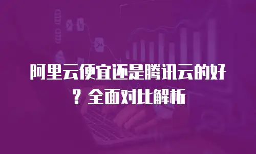 阿里云便宜还是腾讯云的好？全面对比解析