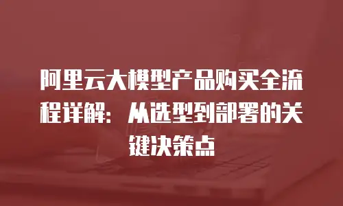 阿里云大模型产品购买全流程详解：从选型到部署的关键决策点