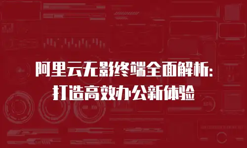阿里云无影终端全面解析：打造高效办公新体验