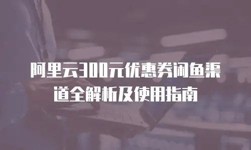 阿里云300元优惠券闲鱼渠道全解析及使用指南