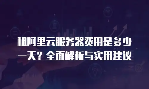 租阿里云服务器费用是多少一天？全面解析与实用建议
