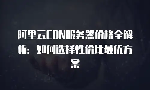 阿里云CDN服务器价格全解析：如何选择性价比最优方案