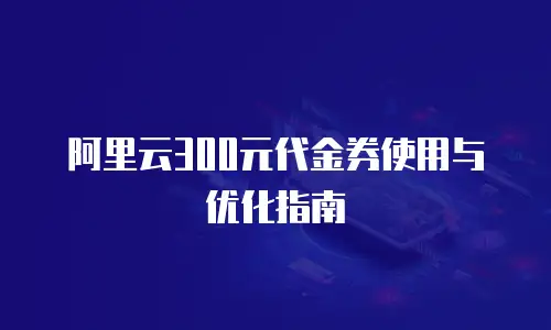 阿里云300元代金券使用与优化指南