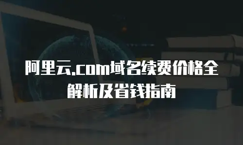阿里云.com域名续费价格全解析及省钱指南