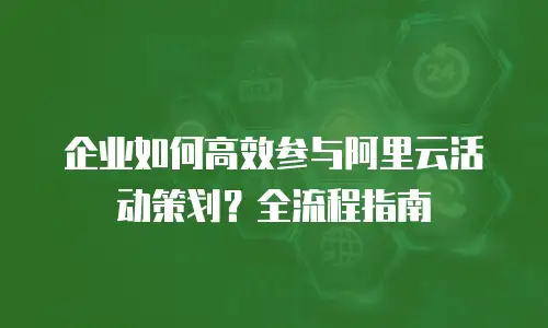 企业如何高效参与阿里云活动策划？全流程指南