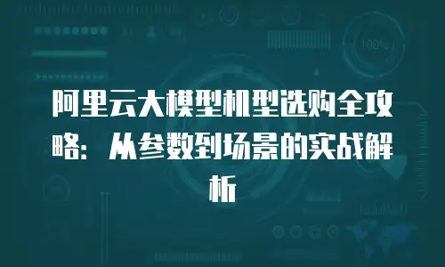 阿里云大模型机型选购全攻略：从参数到场景的实战解析