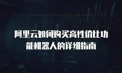 阿里云如何购买高性价比功能机器人的详细指南