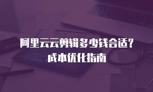 阿里云云剪辑多少钱合适？成本优化指南
