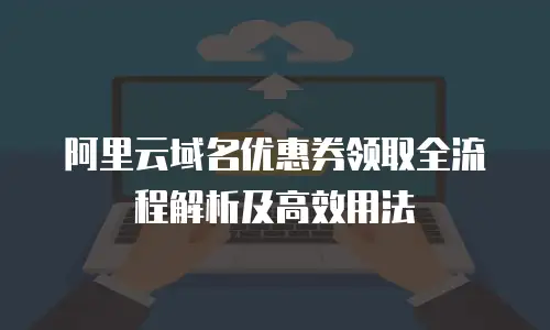 阿里云域名优惠券领取全流程解析及高效用法
