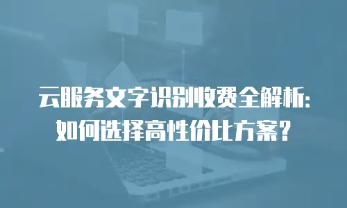 云服务文字识别收费全解析：如何选择高性价比方案？