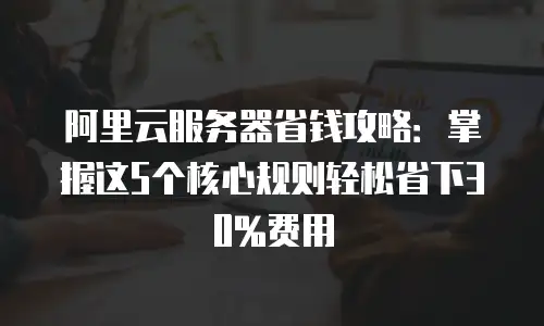 阿里云服务器省钱攻略：掌握这5个核心规则轻松省下30%费用