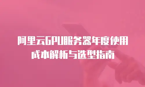 阿里云GPU服务器年度使用成本解析与选型指南