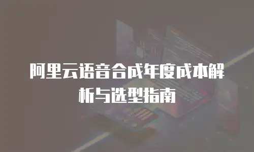 阿里云语音合成年度成本解析与选型指南