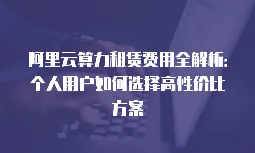 阿里云算力租赁费用全解析：个人用户如何选择高性价比方案