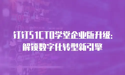 钉钉51CTO学堂企业版升级：解锁数字化转型新引擎