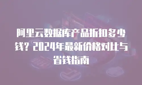 阿里云数据库产品折扣多少钱？2024年最新价格对比与省钱指南