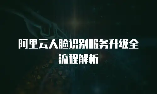 阿里云人脸识别服务升级全流程解析