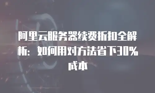 阿里云服务器续费折扣全解析：如何用对方法省下30%成本