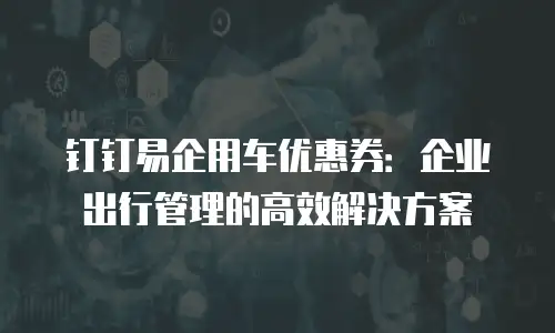 钉钉易企用车优惠券：企业出行管理的高效解决方案