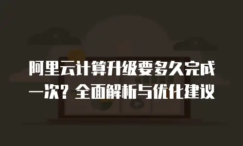 阿里云计算升级要多久完成一次？全面解析与优化建议