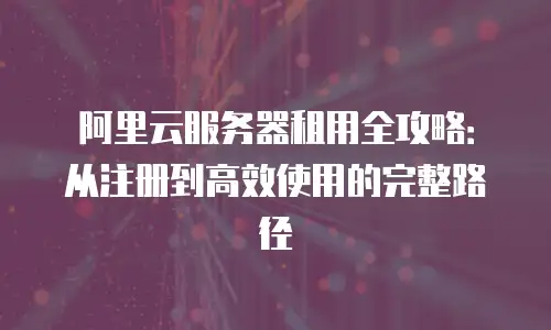 阿里云服务器租用全攻略：从注册到高效使用的完整路径
