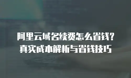 阿里云域名续费怎么省钱？真实成本解析与省钱技巧