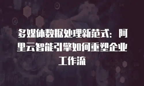 多媒体数据处理新范式：阿里云智能引擎如何重塑企业工作流