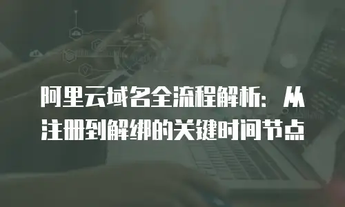 阿里云域名全流程解析：从注册到解绑的关键时间节点