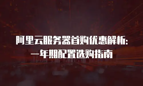 阿里云服务器首购优惠解析：一年期配置选购指南