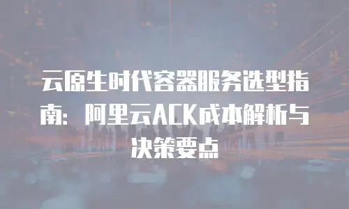 云原生时代容器服务选型指南：阿里云ACK成本解析与决策要点