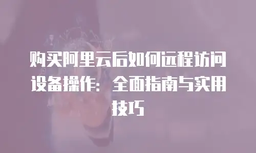 购买阿里云后如何远程访问设备操作：全面指南与实用技巧