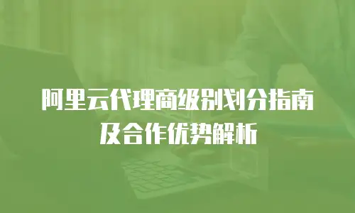 阿里云代理商级别划分指南及合作优势解析