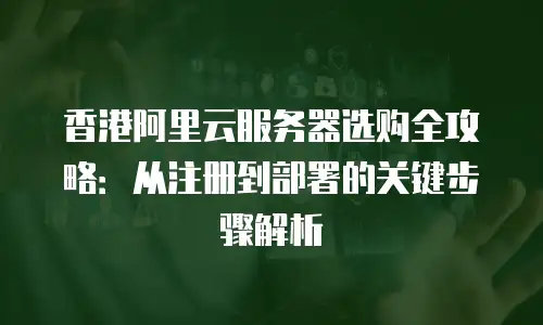 香港阿里云服务器选购全攻略：从注册到部署的关键步骤解析