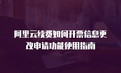 阿里云续费如何开票信息更改申请功能使用指南