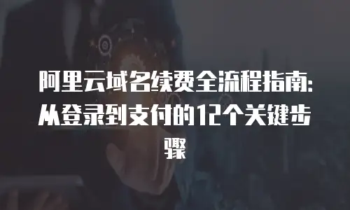 阿里云域名续费全流程指南：从登录到支付的12个关键步骤