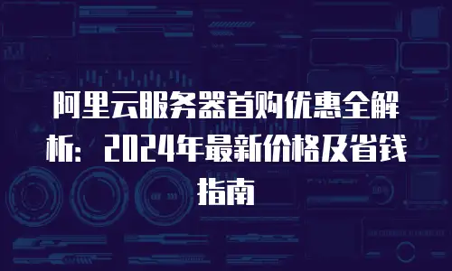 阿里云服务器首购优惠全解析：2024年最新价格及省钱指南