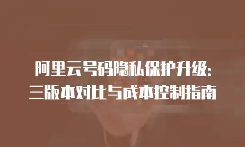阿里云号码隐私保护升级：三版本对比与成本控制指南