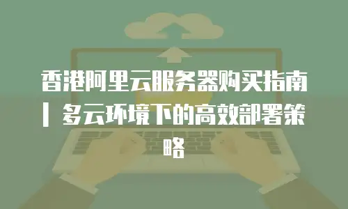 香港阿里云服务器购买指南 | 多云环境下的高效部署策略