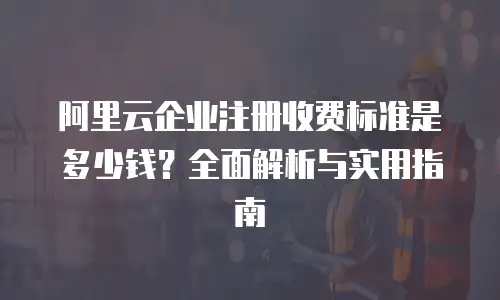 阿里云企业注册收费标准是多少钱？全面解析与实用指南