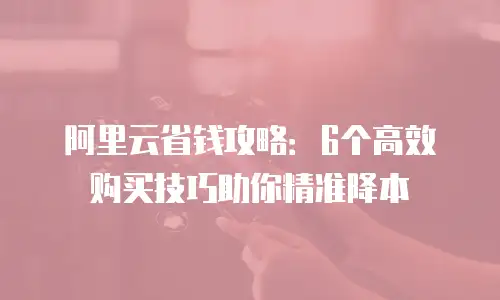 阿里云省钱攻略：6个高效购买技巧助你精准降本