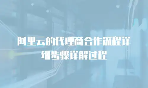 阿里云的代理商合作流程详细步骤详解过程