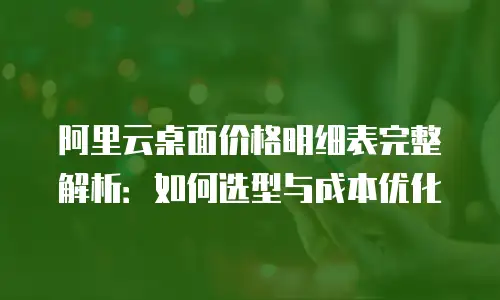 阿里云桌面价格明细表完整解析：如何选型与成本优化