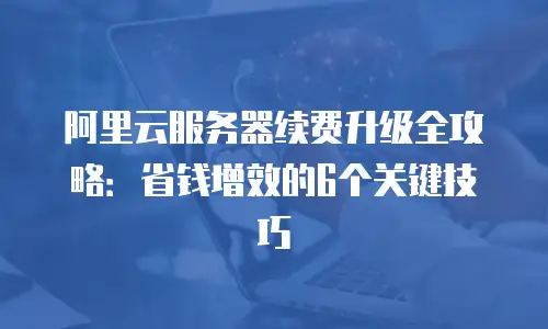 阿里云服务器续费升级全攻略：省钱增效的6个关键技巧