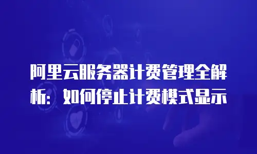 阿里云服务器计费管理全解析：如何停止计费模式显示