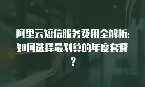 阿里云短信服务费用全解析：如何选择最划算的年度套餐？