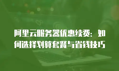 阿里云服务器优惠续费：如何选择划算套餐与省钱技巧