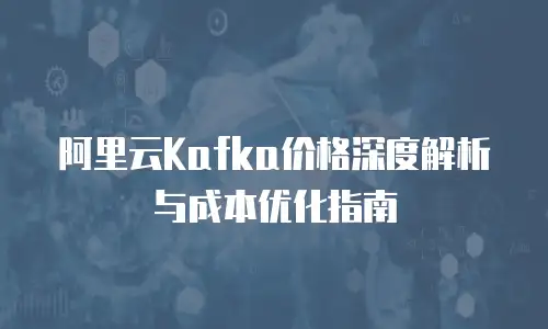 阿里云Kafka价格深度解析与成本优化指南