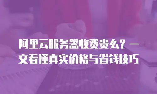 阿里云服务器收费贵么？一文看懂真实价格与省钱技巧